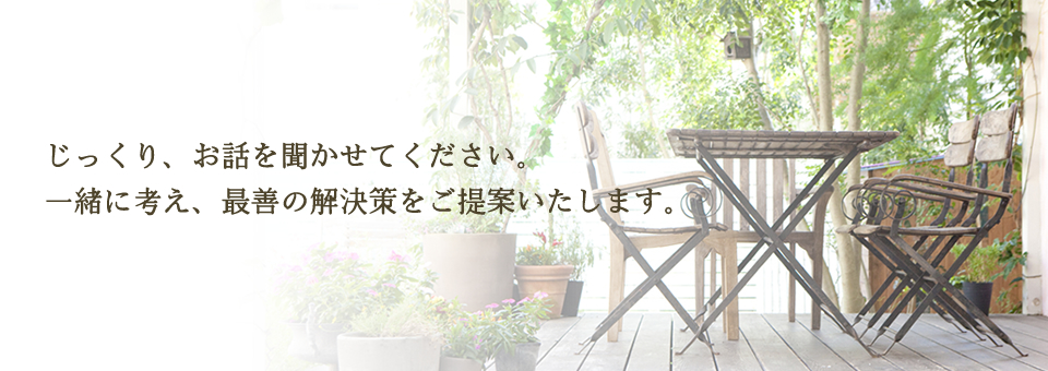 じっくり、お話を聞かせてください。一緒に考え、最善の解決策をご提案いたします。