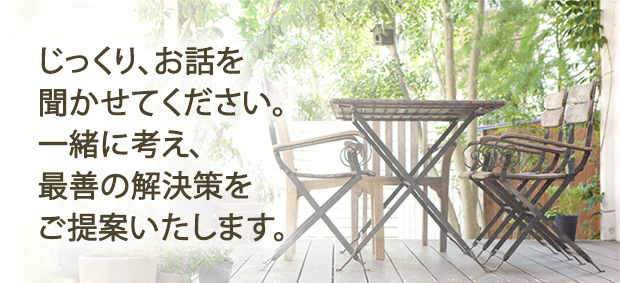 じっくり、お話を聞かせてください。一緒に考え、最善の解決策をご提案いたします。
